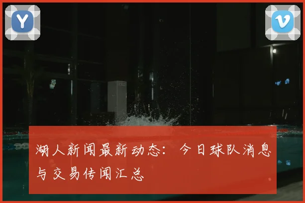湖人新闻最新动态：今日球队消息与交易传闻汇总