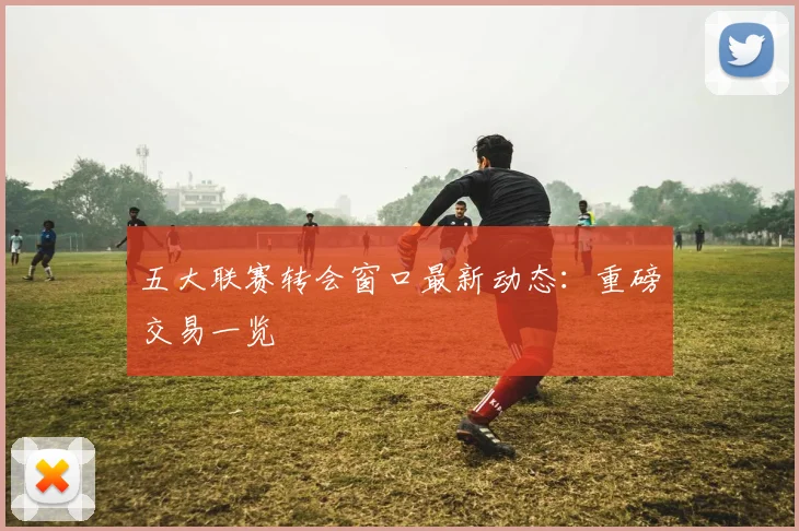 五大联赛转会窗口最新动态：重磅交易一览