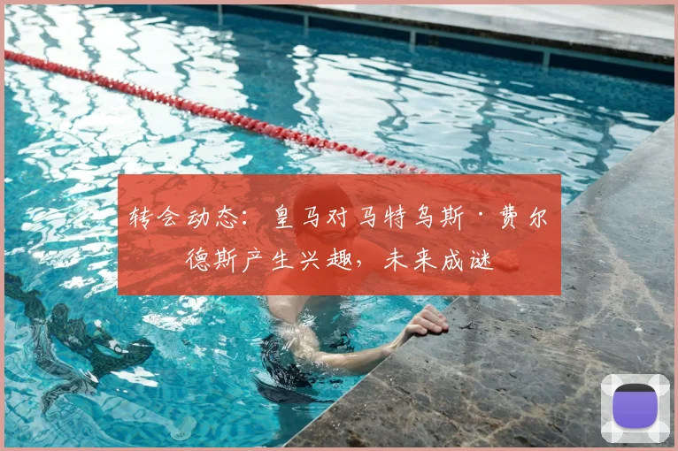 转会动态：皇马对马特乌斯·费尔南德斯产生兴趣，未来成谜