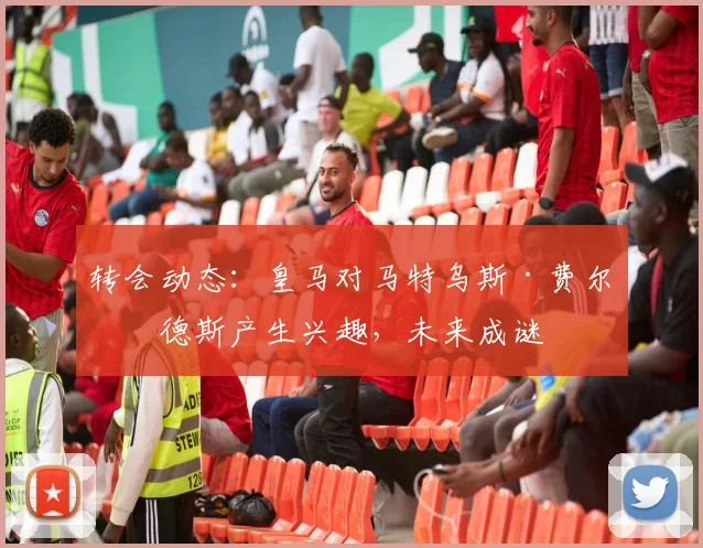 转会动态:皇马对马特乌斯·费尔南德斯产生兴趣,未来成谜