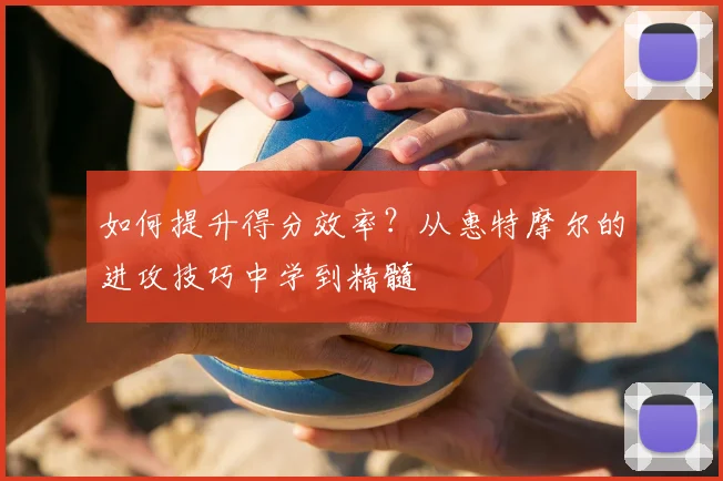 如何提升得分效率？从惠特摩尔的进攻技巧中学到精髓