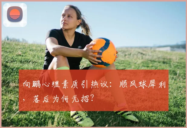 向鹏心理素质引热议：顺风球犀利，落后为何无招？