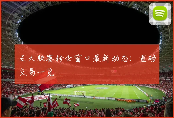 五大联赛转会窗口最新动态：重磅交易一览