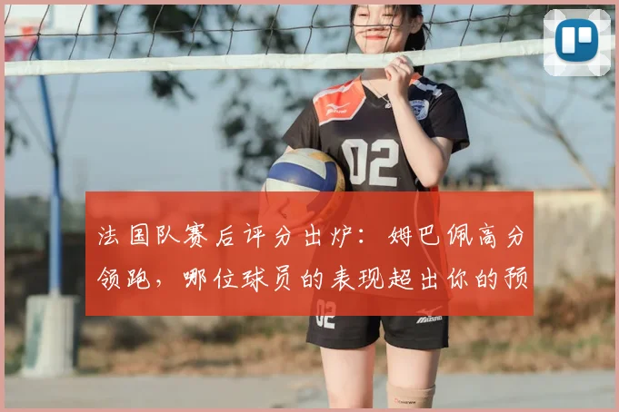 法国队赛后评分出炉：姆巴佩高分领跑，哪位球员的表现超出你的预期？