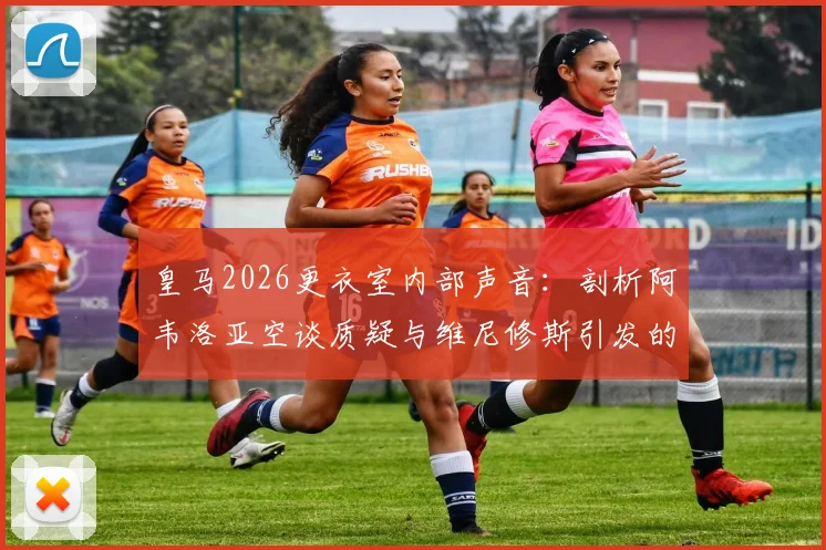 皇马2026更衣室内部声音:剖析阿韦洛亚空谈质疑与维尼修斯引发的疲劳感,球队化学反应面临考验