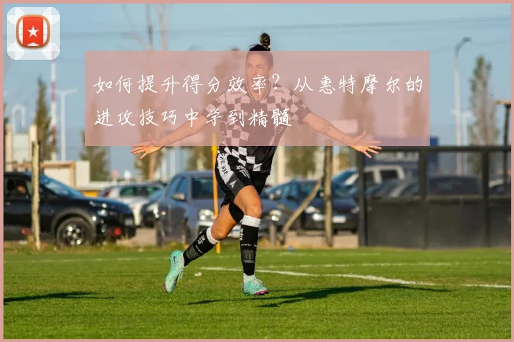 如何提升得分效率？从惠特摩尔的进攻技巧中学到精髓
