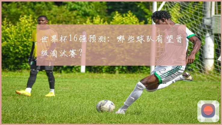 世界杯16强预测：哪些球队有望晋级淘汰赛？