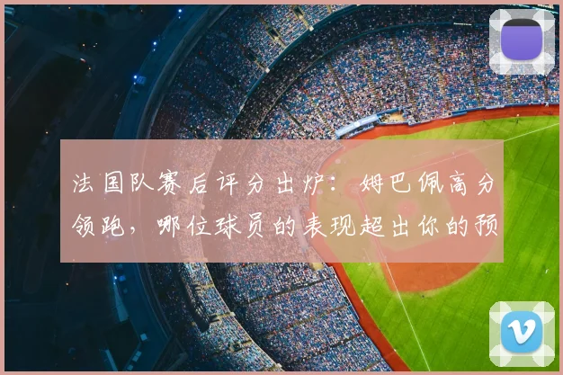法国队赛后评分出炉：姆巴佩高分领跑，哪位球员的表现超出你的预期？