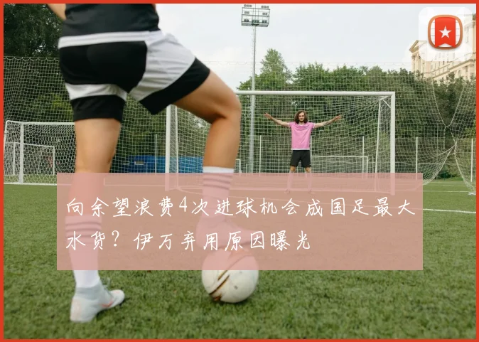 向余望浪费4次进球机会成国足最大水货？伊万弃用原因曝光